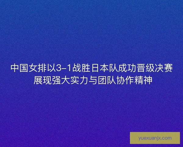 中国女排以3-1战胜日本队成功晋级决赛 展现强大实力与团队协作精神