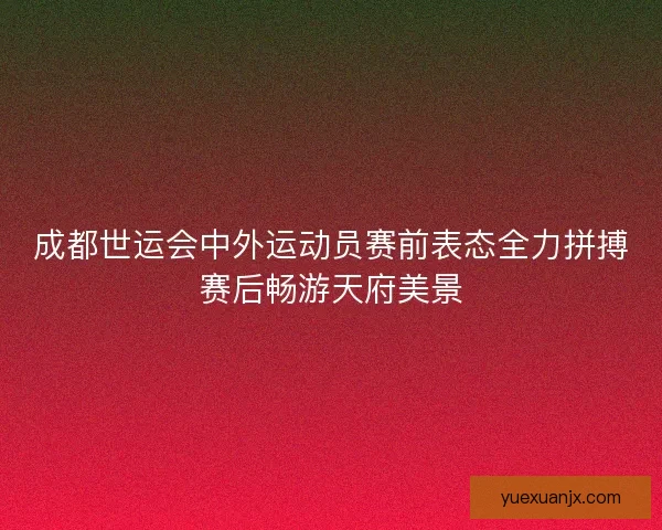 成都世运会中外运动员赛前表态全力拼搏赛后畅游天府美景