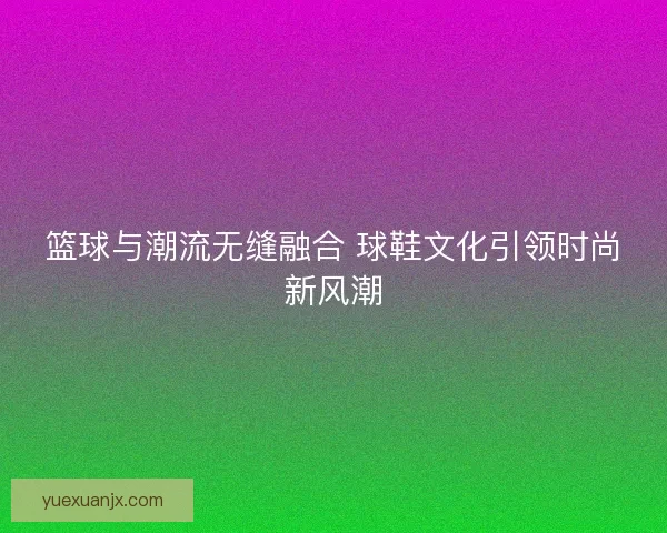 篮球与潮流无缝融合 球鞋文化引领时尚新风潮