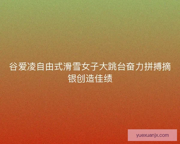 谷爱凌自由式滑雪女子大跳台奋力拼搏摘银创造佳绩