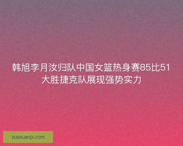 韩旭李月汝归队中国女篮热身赛85比51大胜捷克队展现强势实力